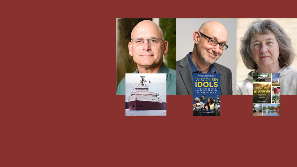 3 authors and pictures of their book cover surrounded by a red background. Headshot of Steve Ackerman and his book cover, The Wreck of the Edmund Fitzgerald: The Ship, the Storm, and the Song. Another headshot of Dean Robbins and his book cover of Wisconsin Idols: 100 Heroes Who Changed the State, the World and Me. And a headshot of Mary Bergin and her book Small-Town Wisconsin: Fun, Surprising and Exceptional Road Trips.